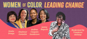Banner graphic with 5 women of color on a purple and pink background. Text reads: WOMEN of COLOR LEADING CHANGE. Left to right: Estela Ortega, Shalimar Gonzales, Andrea Caupain Sanderson, Janice Deguchi, and TraeAnna Holiday.