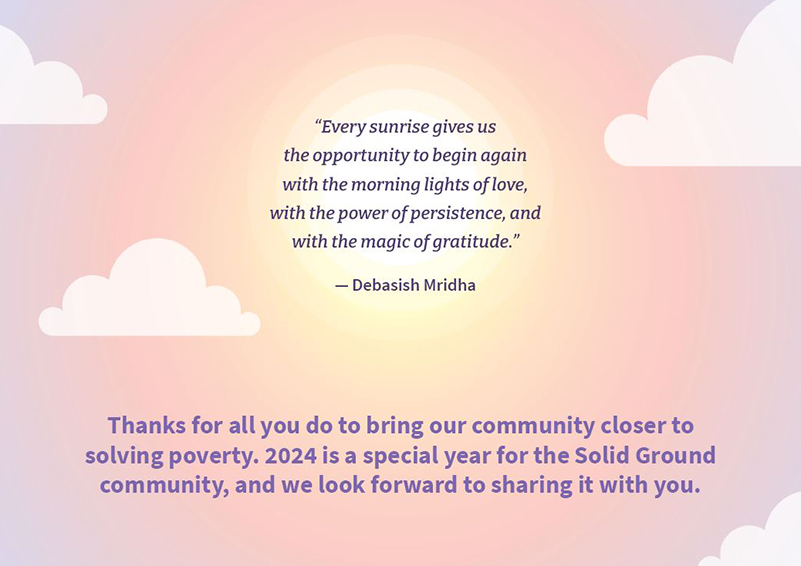 Graphic of a pastel-colored sunrise and clouds with the quote “Every sunrise gives us the opportunity to begin again with the morning lights of love, with the power of persistence, and with the magic of gratitude.” ― Debasish Mridha followed by the message: Thanks for all you do to bring our community closer to solving poverty. 2024 is a special year for the Solid Ground community, and we look forward to sharing it with you.