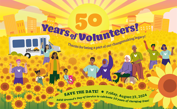 Graphic of a sunburst over a field of sunflowers with diverse people smiling and waving. Behind them is housing and a Solid Ground Transportation vehicle. Text reads 50 Years of Volunteers! Thank you for being a part of our changemaking legacy! SAVE THE DATE! Friday, August 23, 2024, Solid Ground's Day of Serve to celebrate 50 year of changing lives!